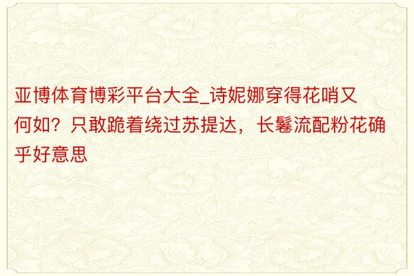 亚博体育博彩平台大全_诗妮娜穿得花哨又何如？只敢跪着绕过苏提达，长鬈流配粉花确乎好意思