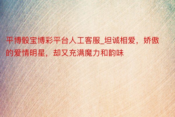 平博骰宝博彩平台人工客服_坦诚相爱，娇傲的爱情明星，却又充满魔力和韵味