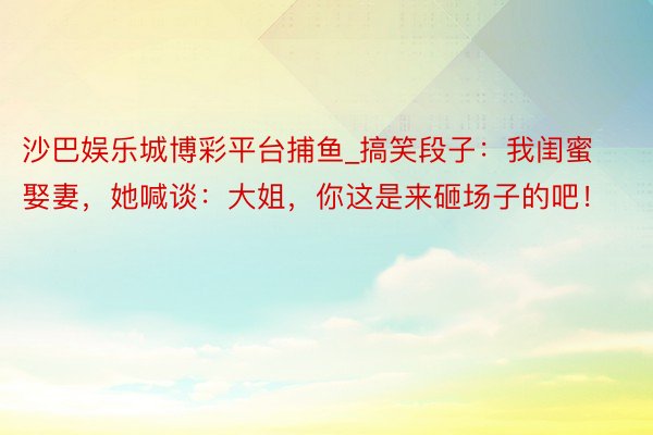沙巴娱乐城博彩平台捕鱼_搞笑段子：我闺蜜娶妻，她喊谈：大姐，你这是来砸场子的吧！