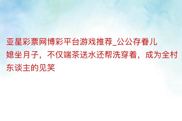 亚星彩票网博彩平台游戏推荐_公公存眷儿媳坐月子，不仅端茶送水还帮洗穿着，成为全村东谈主的见笑