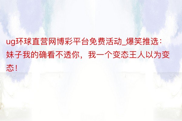 ug环球直营网博彩平台免费活动_爆笑推选：妹子我的确看不透你，我一个变态王人以为变态！