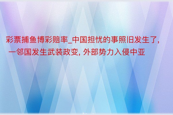 彩票捕鱼博彩赔率_中国担忧的事照旧发生了， 一邻国发生武装政变， 外部势力入侵中亚