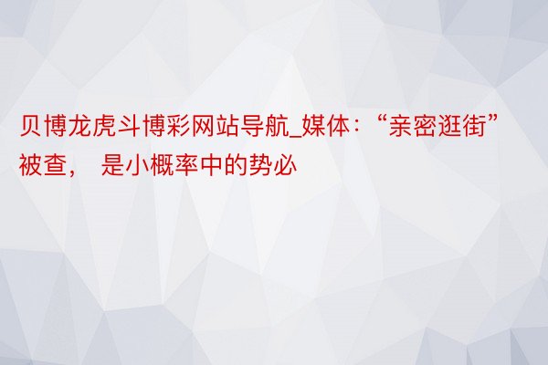 贝博龙虎斗博彩网站导航_媒体：“亲密逛街”被查， 是小概率中的势必