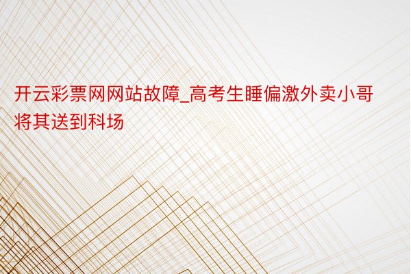 开云彩票网网站故障_高考生睡偏激外卖小哥将其送到科场