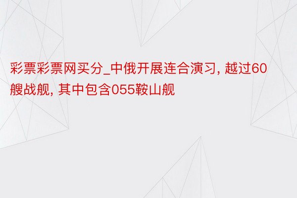 彩票彩票网买分_中俄开展连合演习， 越过60艘战舰， 其中包含055鞍山舰